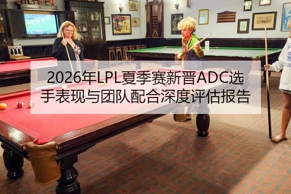 2026年LPL夏季赛新晋ADC选手表现与团队配合深度评估报告