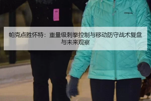 帕克点胜怀特：重量级刺拳控制与移动防守战术复盘与未来观察