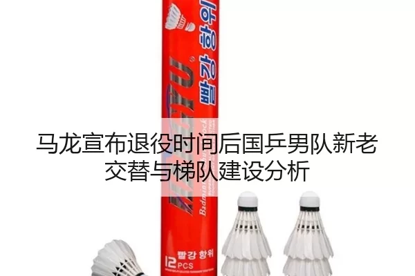 马龙宣布退役时间后国乒男队新老交替与梯队建设分析